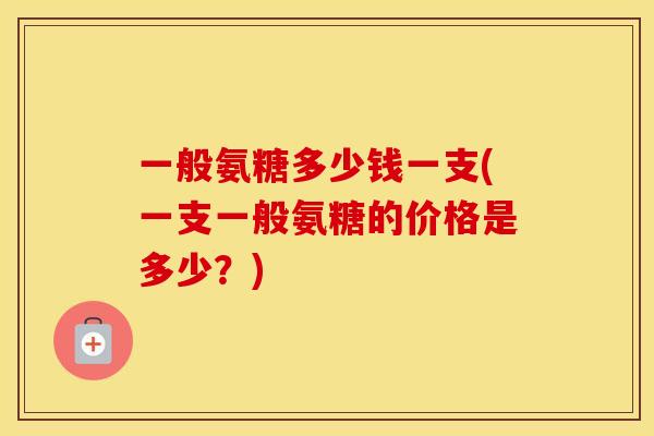 一般氨糖多少钱一支(一支一般氨糖的价格是多少?) 一般氨糖多少钱一支(一支一般氨糖的价格是多少?)