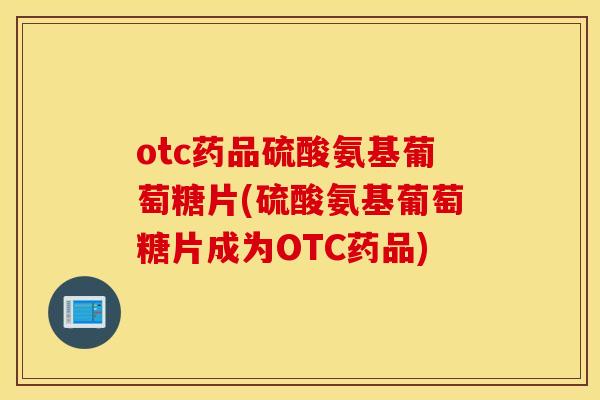 otc药品硫酸氨基葡萄糖片(硫酸氨基葡萄糖片成为OTC药品) otc药品硫酸氨基葡萄糖片(硫酸氨基葡萄糖片成为OTC药品)