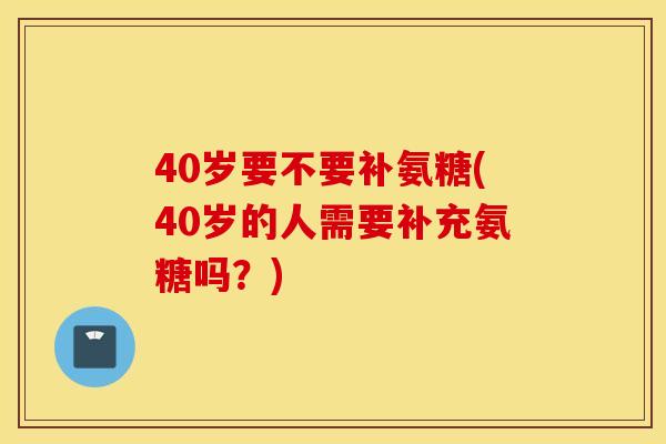40岁要不要补氨糖(40岁的人需要补充氨糖吗?) 40岁要不要补氨糖(40岁的人需要补充氨糖吗?)