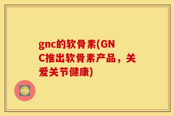 gnc的软骨素(GNC推出软骨素产品,关爱关节健康) gnc的软骨素(GNC推出软骨素产品,关爱关节健康)