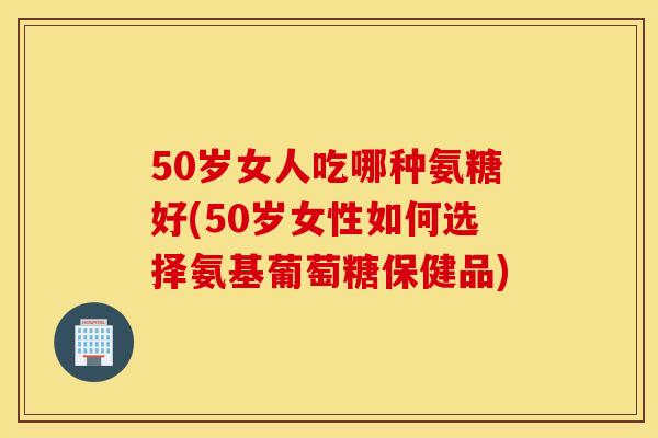 50岁女人吃哪种氨糖好(50岁女性如何选择氨基葡萄糖保健品)