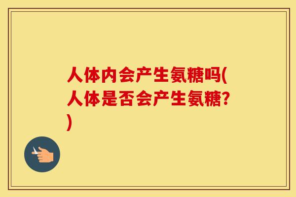 人体内会产生氨糖吗(人体是否会产生氨糖?) 人体内会产生氨糖吗(人体是否会产生氨糖?)