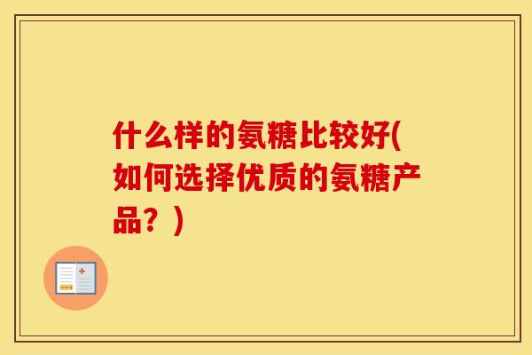 什么样的氨糖比较好(如何选择优质的氨糖产品?) 什么样的氨糖比较好(如何选择优质的氨糖产品?)