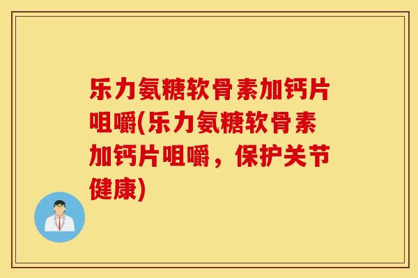 乐力氨糖软骨素加钙片咀嚼(乐力氨糖软骨素加钙片咀嚼，保护关节健康)