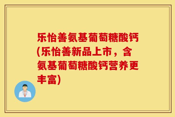 乐怡善氨基葡萄糖酸钙(乐怡善新品上市,含氨基葡萄糖酸钙营养更丰富) 乐怡善氨基葡萄糖酸钙(乐怡善新品上市,含氨基葡萄糖酸钙营养更丰富)