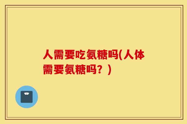 人需要吃氨糖吗(人体需要氨糖吗?) 人需要吃氨糖吗(人体需要氨糖吗?)