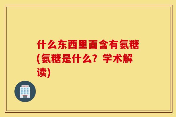什么东西里面含有氨糖(氨糖是什么?学术解读) 什么东西里面含有氨糖(氨糖是什么?学术解读)
