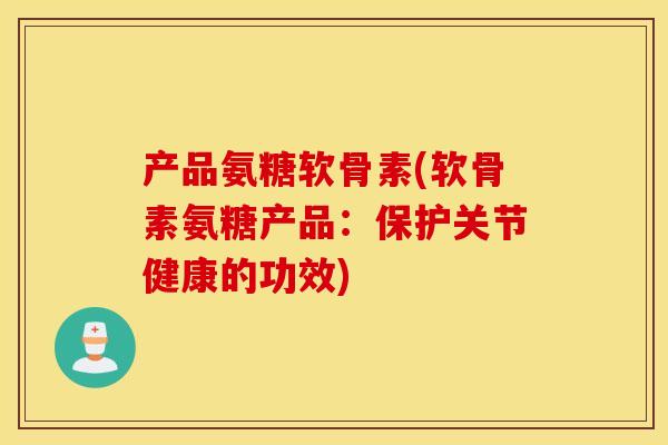 产品氨糖软骨素(软骨素氨糖产品：保护关节健康的功效)