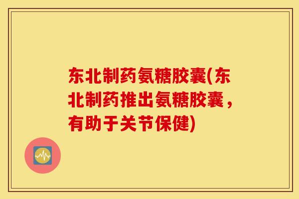 东北制药氨糖胶囊(东北制药推出氨糖胶囊,有助于关节保健) 东北制药氨糖胶囊(东北制药推出氨糖胶囊,有助于关节保健)