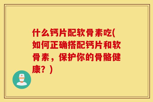 什么钙片配软骨素吃(如何正确搭配钙片和软骨素，保护你的骨骼健康？)