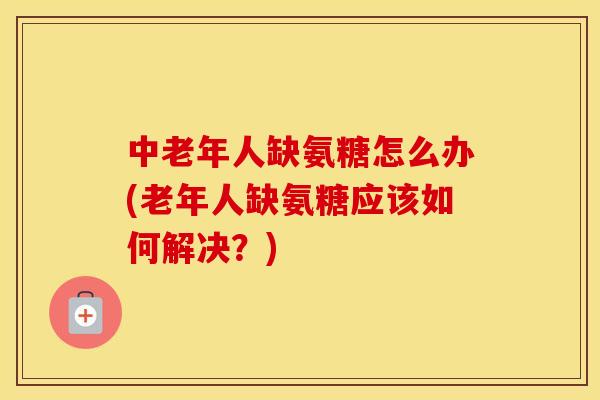 中老年人缺氨糖怎么办(老年人缺氨糖应该如何解决?) 中老年人缺氨糖怎么办(老年人缺氨糖应该如何解决?)