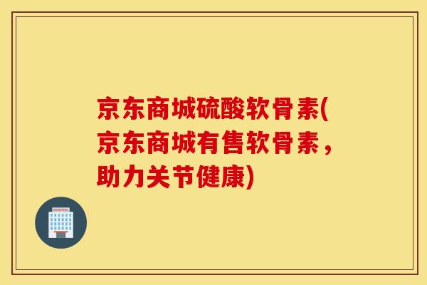 京东商城硫酸软骨素(京东商城有售软骨素，助力关节健康)