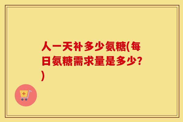 人一天补多少氨糖(每日氨糖需求量是多少？)