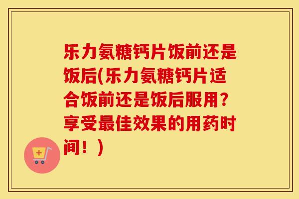 乐力氨糖钙片饭前还是饭后(乐力氨糖钙片适合饭前还是饭后服用?享受佳效果的用药时间!) 乐力氨糖钙片饭前还是饭后(乐力氨糖钙片适合饭前还是饭后服用?享受佳效果的用药时间!)