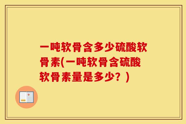 一吨软骨含多少硫酸软骨素(一吨软骨含硫酸软骨素量是多少?) 一吨软骨含多少硫酸软骨素(一吨软骨含硫酸软骨素量是多少?)