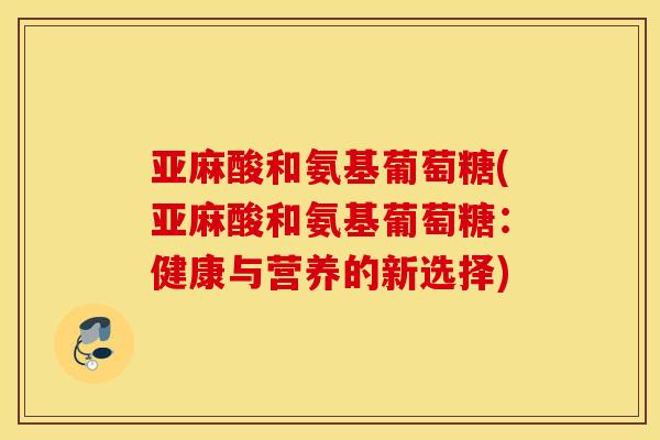 亚麻酸和氨基葡萄糖(亚麻酸和氨基葡萄糖:健康与营养的新选择) 亚麻酸和氨基葡萄糖(亚麻酸和氨基葡萄糖:健康与营养的新选择)