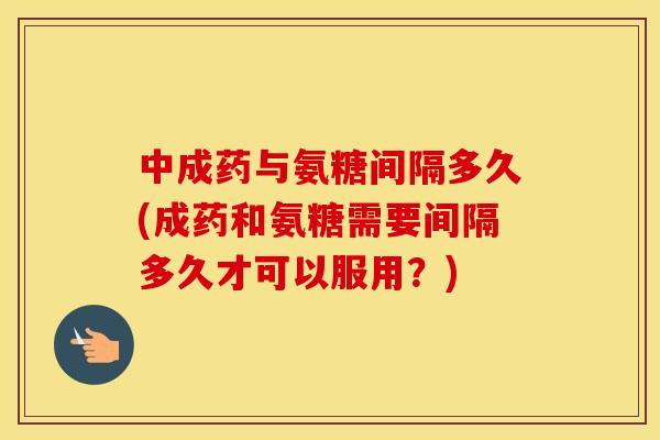 中成药与氨糖间隔多久(成药和氨糖需要间隔多久才可以服用?) 中成药与氨糖间隔多久(成药和氨糖需要间隔多久才可以服用?)