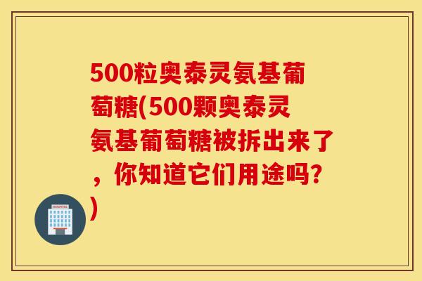 500粒奥泰灵氨基葡萄糖(500颗奥泰灵氨基葡萄糖被拆出来了,你知道它们用途吗?) 500粒奥泰灵氨基葡萄糖(500颗奥泰灵氨基葡萄糖被拆出来了,你知道它们用途吗?)
