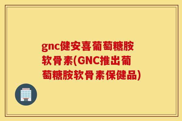 gnc健安喜葡萄糖胺软骨素(GNC推出葡萄糖胺软骨素保健品)