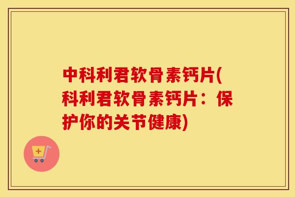 中科利君软骨素钙片(科利君软骨素钙片：保护你的关节健康)