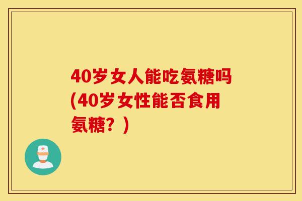40岁女人能吃氨糖吗(40岁女性能否食用氨糖?) 40岁女人能吃氨糖吗(40岁女性能否食用氨糖?)