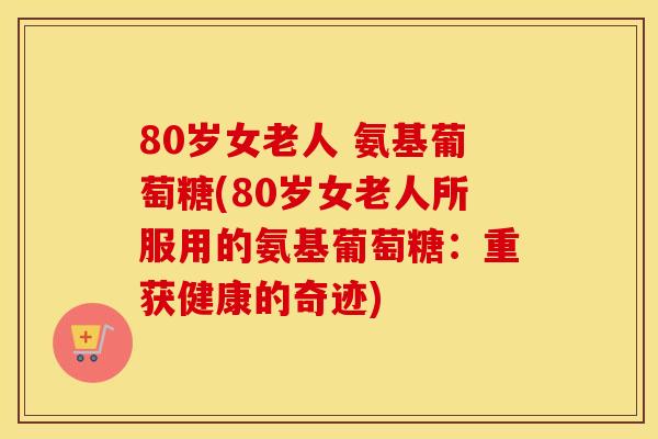 80岁女老人 氨基葡萄糖(80岁女老人所服用的氨基葡萄糖：重获健康的奇迹)