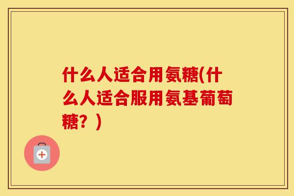 什么人适合用氨糖(什么人适合服用氨基葡萄糖?) 什么人适合用氨糖(什么人适合服用氨基葡萄糖?)