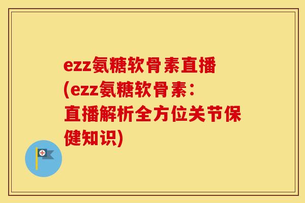 ezz氨糖软骨素直播(ezz氨糖软骨素：直播解析全方位关节保健知识)