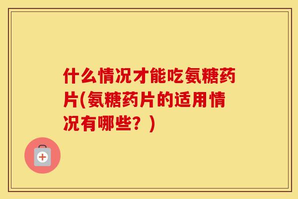 什么情况才能吃氨糖药片(氨糖药片的适用情况有哪些?) 什么情况才能吃氨糖药片(氨糖药片的适用情况有哪些?)