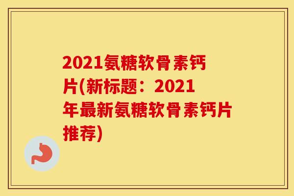 2021氨糖软骨素钙片(新标题：2021年新氨糖软骨素钙片推荐)