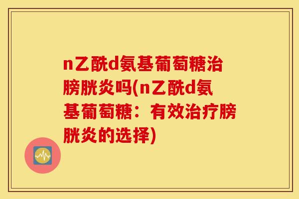 n乙酰d氨基葡萄糖膀胱炎吗(n乙酰d氨基葡萄糖:有效膀胱炎的选择) n乙酰d氨基葡萄糖膀胱炎吗(n乙酰d氨基葡萄糖:有效膀胱炎的选择)