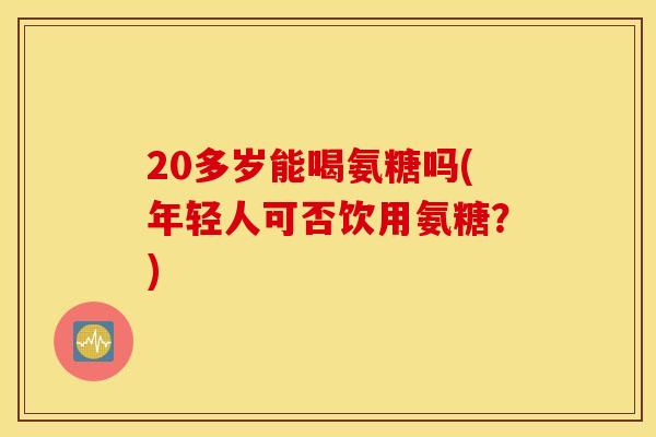 20多岁能喝氨糖吗(年轻人可否饮用氨糖?) 20多岁能喝氨糖吗(年轻人可否饮用氨糖?)