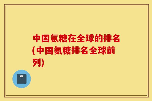 中国氨糖在全球的排名(中国氨糖排名全球前列)