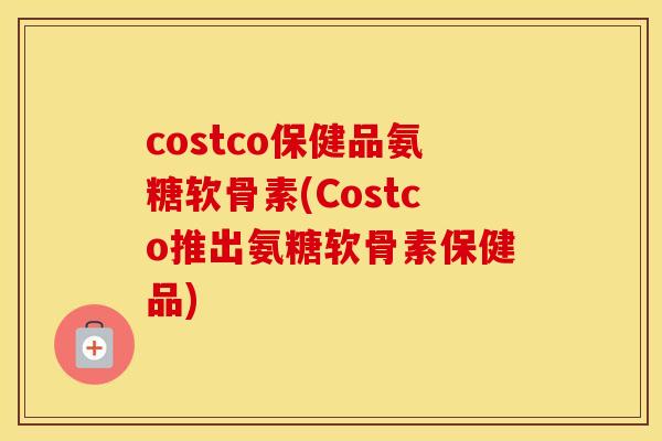 costco保健品氨糖软骨素(Costco推出氨糖软骨素保健品)