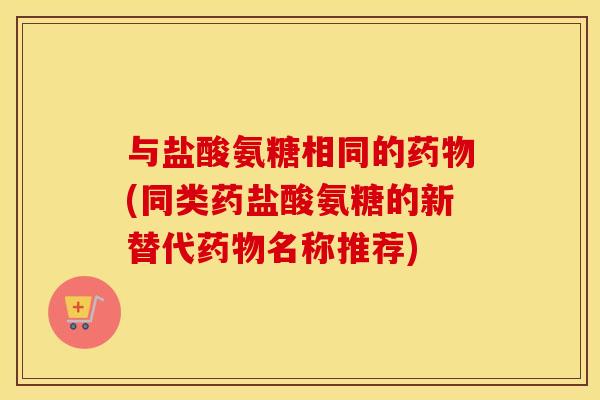 与盐酸氨糖相同的(同类药盐酸氨糖的新替代名称推荐)
