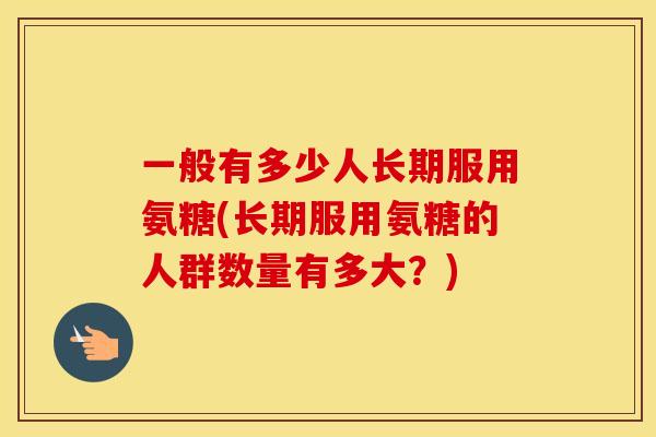 一般有多少人长期服用氨糖(长期服用氨糖的人群数量有多大？)