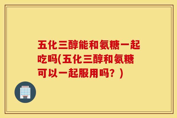 五化三醇能和氨糖一起吃吗(五化三醇和氨糖可以一起服用吗？)