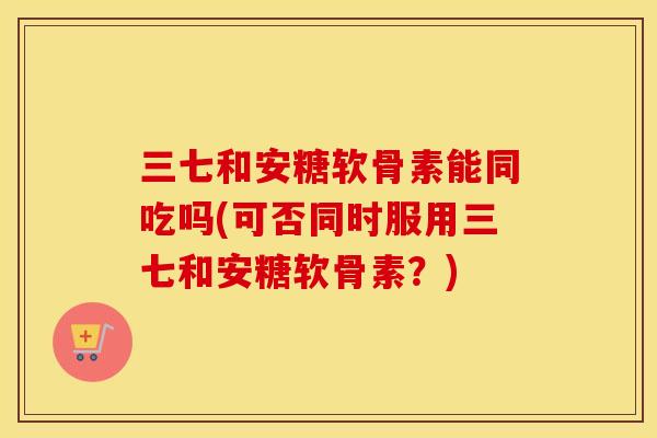 三七和安糖软骨素能同吃吗(可否同时服用三七和安糖软骨素?) 三七和安糖软骨素能同吃吗(可否同时服用三七和安糖软骨素?)