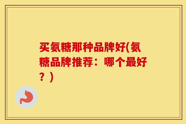 买氨糖那种品牌好(氨糖品牌推荐:哪个好?) 买氨糖那种品牌好(氨糖品牌推荐:哪个好?)