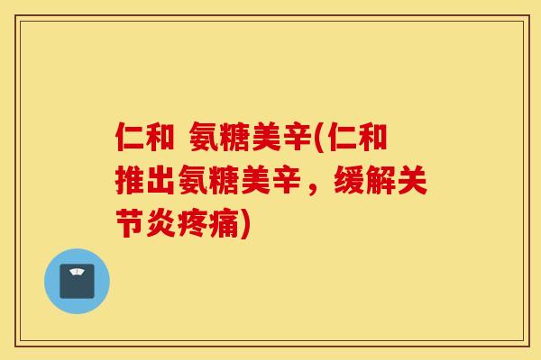 仁和 氨糖美辛(仁和推出氨糖美辛,缓解) 仁和 氨糖美辛(仁和推出氨糖美辛,缓解)