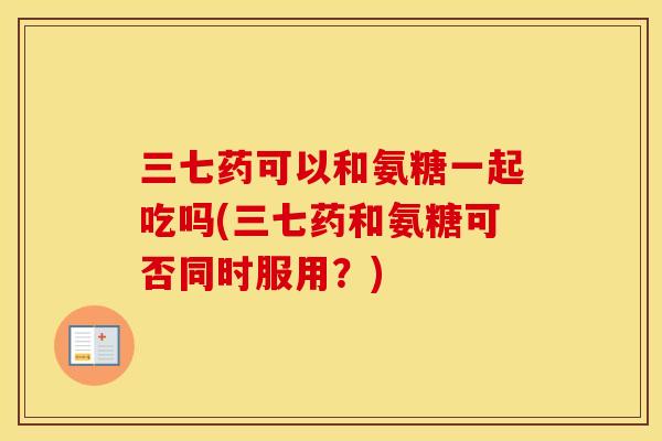 三七药可以和氨糖一起吃吗(三七药和氨糖可否同时服用？)