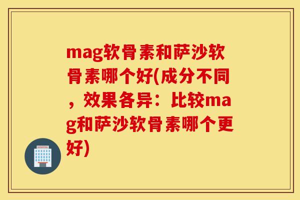 mag软骨素和萨沙软骨素哪个好(成分不同，效果各异：比较mag和萨沙软骨素哪个更好)
