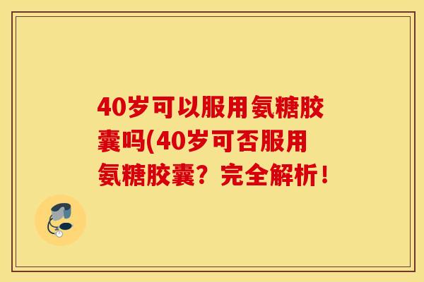 40岁可以服用氨糖胶囊吗(40岁可否服用氨糖胶囊？完全解析！