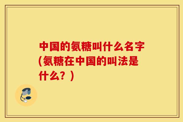 中国的氨糖叫什么名字(氨糖在中国的叫法是什么？)
