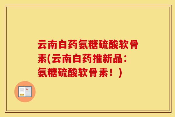 云南白药氨糖硫酸软骨素(云南白药推新品:氨糖硫酸软骨素!) 云南白药氨糖硫酸软骨素(云南白药推新品:氨糖硫酸软骨素!)