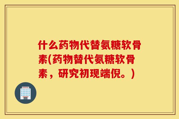 什么代替氨糖软骨素(替代氨糖软骨素，研究初现端倪。)