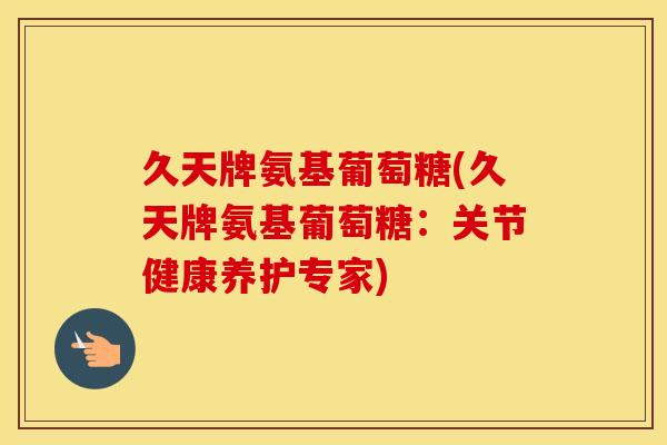 久天牌氨基葡萄糖(久天牌氨基葡萄糖:关节健康养护专家) 久天牌氨基葡萄糖(久天牌氨基葡萄糖:关节健康养护专家)