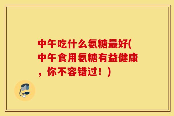 中午吃什么氨糖好(中午食用氨糖有益健康，你不容错过！)