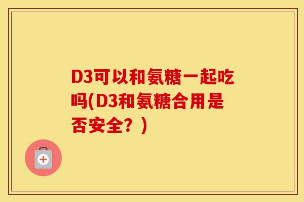 D3可以和氨糖一起吃吗(D3和氨糖合用是否安全？)