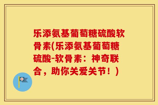 乐添氨基葡萄糖硫酸软骨素(乐添氨基葡萄糖硫酸-软骨素:神奇联合,助你关爱关节!) 乐添氨基葡萄糖硫酸软骨素(乐添氨基葡萄糖硫酸-软骨素:神奇联合,助你关爱关节!)